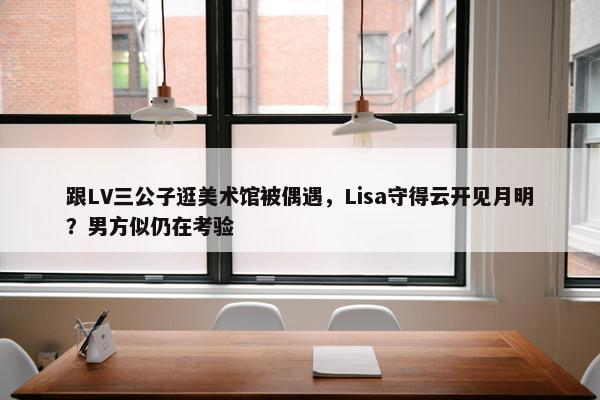 跟LV三公子逛美术馆被偶遇，Lisa守得云开见月明？男方似仍在考验