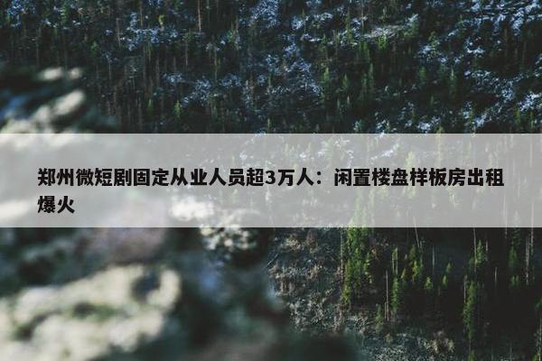 郑州微短剧固定从业人员超3万人：闲置楼盘样板房出租爆火