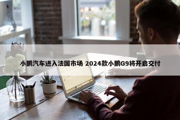 小鹏汽车进入法国市场 2024款小鹏G9将开启交付