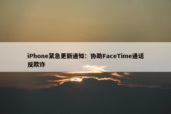 iPhone紧急更新通知：协助FaceTime通话反欺诈
