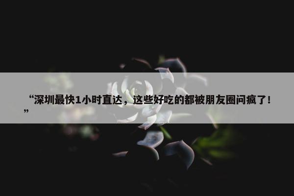 “深圳最快1小时直达，这些好吃的都被朋友圈问疯了！”