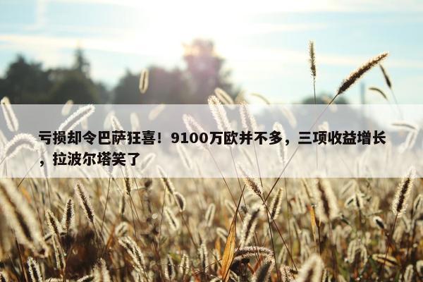 亏损却令巴萨狂喜！9100万欧并不多，三项收益增长，拉波尔塔笑了