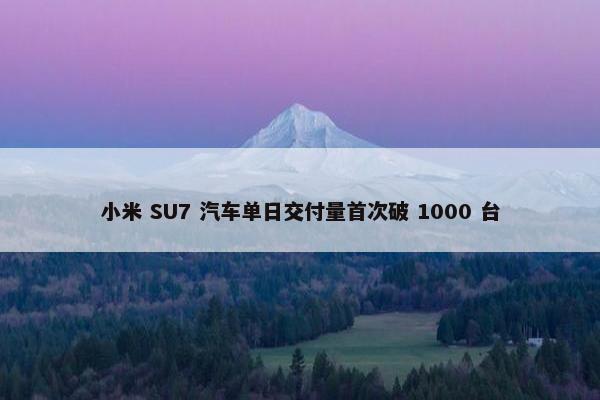 小米 SU7 汽车单日交付量首次破 1000 台