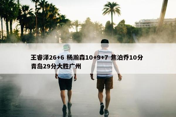 王睿泽26+6 杨瀚森10+9+7 焦泊乔10分 青岛29分大胜广州