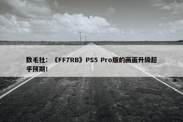 数毛社：《FF7RB》PS5 Pro版的画面升级超乎预期！