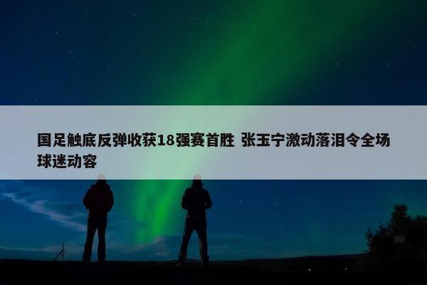 国足触底反弹收获18强赛首胜 张玉宁激动落泪令全场球迷动容