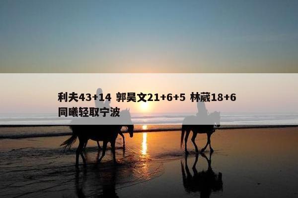 利夫43+14 郭昊文21+6+5 林葳18+6 同曦轻取宁波