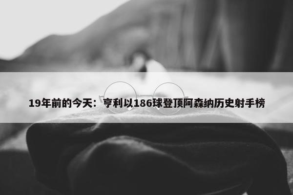 19年前的今天：亨利以186球登顶阿森纳历史射手榜