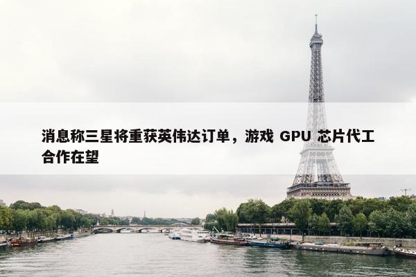 消息称三星将重获英伟达订单，游戏 GPU 芯片代工合作在望