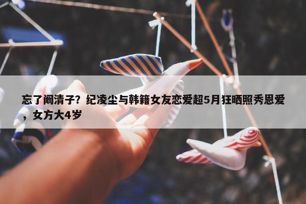 忘了阚清子？纪凌尘与韩籍女友恋爱超5月狂晒照秀恩爱，女方大4岁