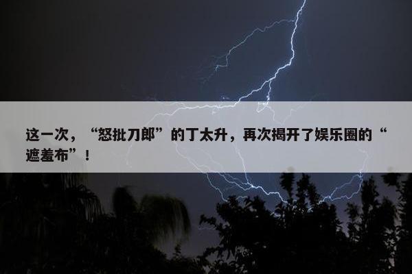 这一次，“怒批刀郎”的丁太升，再次揭开了娱乐圈的“遮羞布”！