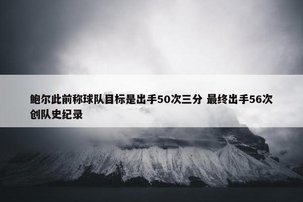 鲍尔此前称球队目标是出手50次三分 最终出手56次创队史纪录