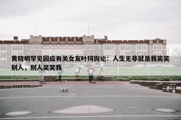 黄晓明罕见回应有关女友叶珂舆论：人生无非就是我笑笑别人，别人笑笑我