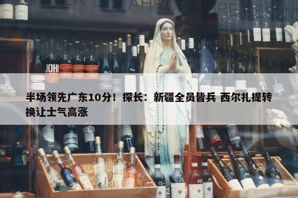 半场领先广东10分！探长：新疆全员皆兵 西尔扎提转换让士气高涨