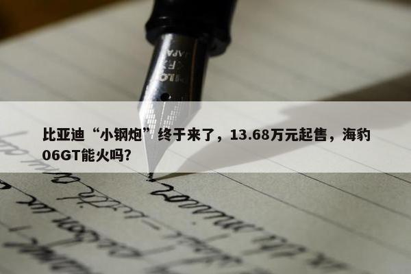 比亚迪“小钢炮”终于来了，13.68万元起售，海豹06GT能火吗？