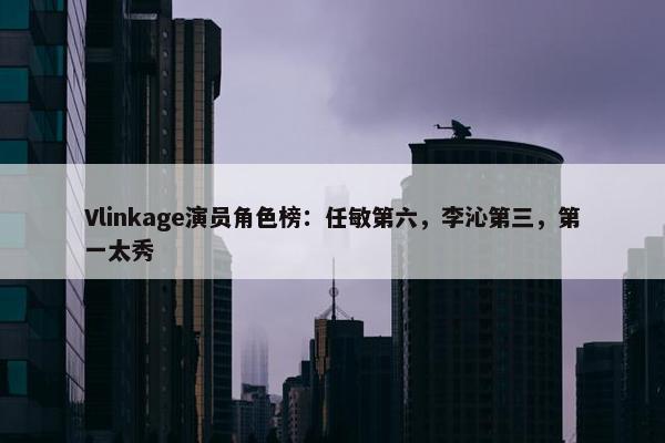 Vlinkage演员角色榜：任敏第六，李沁第三，第一太秀