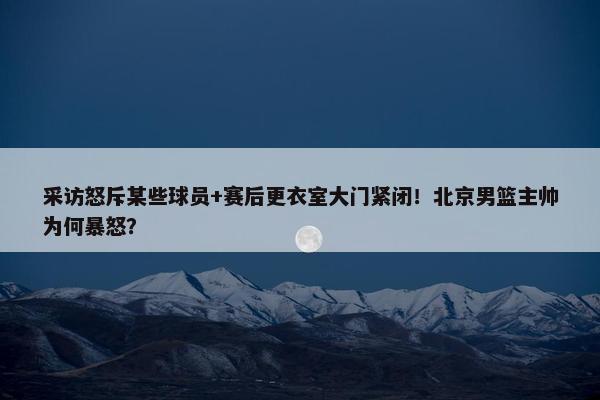 采访怒斥某些球员+赛后更衣室大门紧闭！北京男篮主帅为何暴怒？